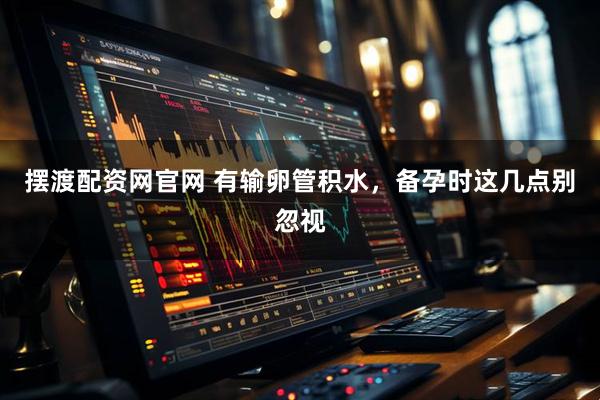 摆渡配资网官网 有输卵管积水，备孕时这几点别忽视