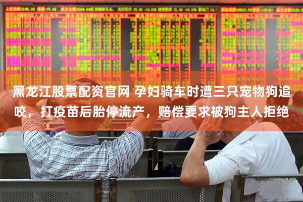 黑龙江股票配资官网 孕妇骑车时遭三只宠物狗追咬，打疫苗后胎停流产，赔偿要求被狗主人拒绝