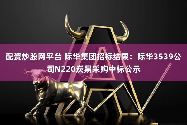 配资炒股网平台 际华集团招标结果：际华3539公司N220炭黑采购中标公示