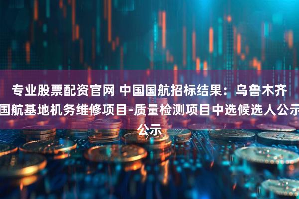 专业股票配资官网 中国国航招标结果：乌鲁木齐国航基地机务维修项目-质量检测项目中选候选人公示