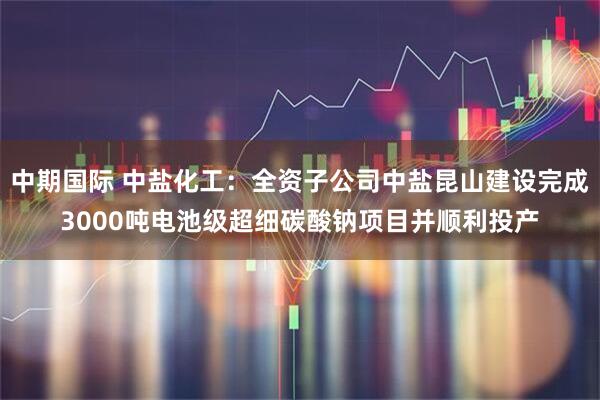 中期国际 中盐化工：全资子公司中盐昆山建设完成3000吨电池级超细碳酸钠项目并顺利投产