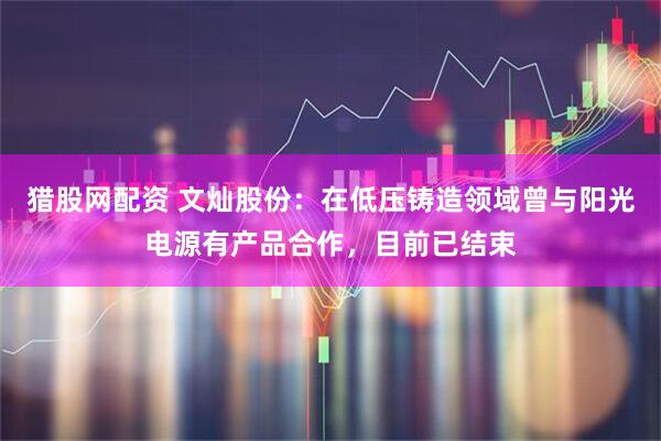 猎股网配资 文灿股份：在低压铸造领域曾与阳光电源有产品合作，目前已结束