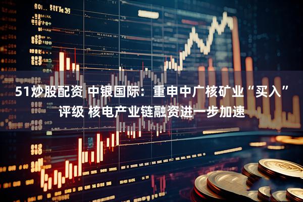 51炒股配资 中银国际：重申中广核矿业“买入”评级 核电产业链融资进一步加速