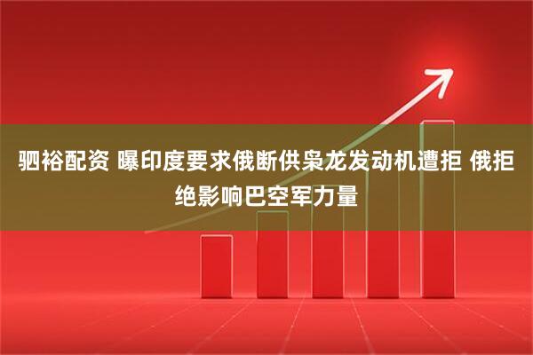 驷裕配资 曝印度要求俄断供枭龙发动机遭拒 俄拒绝影响巴空军力量