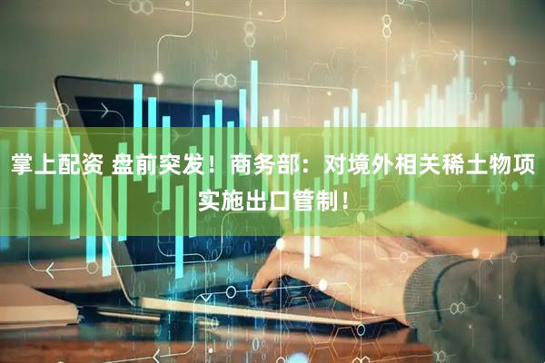 掌上配资 盘前突发！商务部：对境外相关稀土物项实施出口管制！