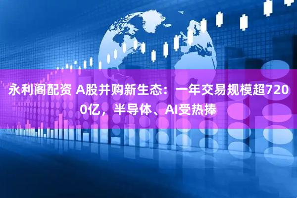 永利阁配资 A股并购新生态：一年交易规模超7200亿，半导体、AI受热捧