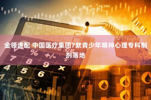 金领速配 中国医疗集团7款青少年精神心理专科制剂落地