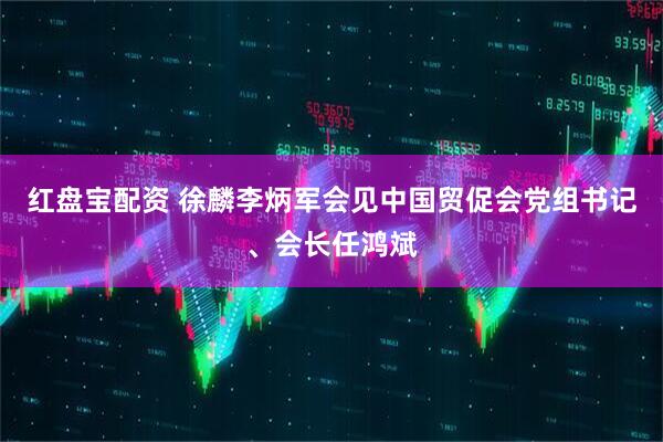 红盘宝配资 徐麟李炳军会见中国贸促会党组书记、会长任鸿斌