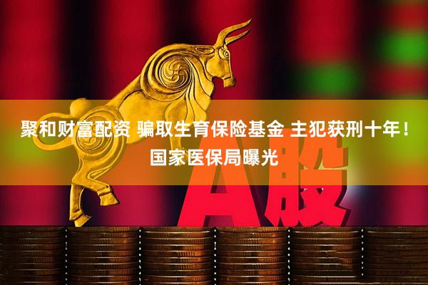 聚和财富配资 骗取生育保险基金 主犯获刑十年！国家医保局曝光