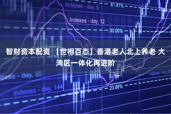 智财资本配资 【世相百态】香港老人北上养老 大湾区一体化再进阶