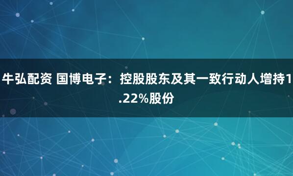 牛弘配资 国博电子：控股股东及其一致行动人增持1.22%股份