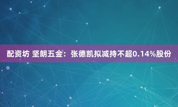 配资坊 坚朗五金：张德凯拟减持不超0.14%股份