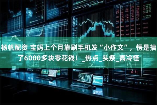 杨帆配资 宝妈上个月靠刷手机发“小作文”,愣是搞了6000多块零花钱!_热点_头条_高冷怪