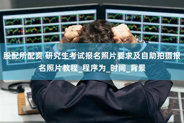 股配所配资 研究生考试报名照片要求及自助拍摄报名照片教程_程序为_时间_背景