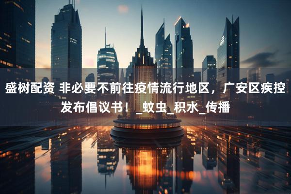 盛树配资 非必要不前往疫情流行地区,广安区疾控发布倡议书!_蚊虫_积水_传播