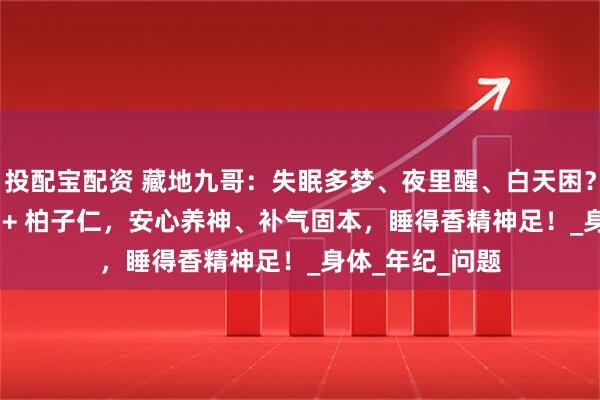 投配宝配资 藏地九哥:失眠多梦、夜里醒、白天困?虫草 + 酸枣仁 + 柏子仁,安心养神、补气固本,睡得香精神足!_身体_年纪_问题