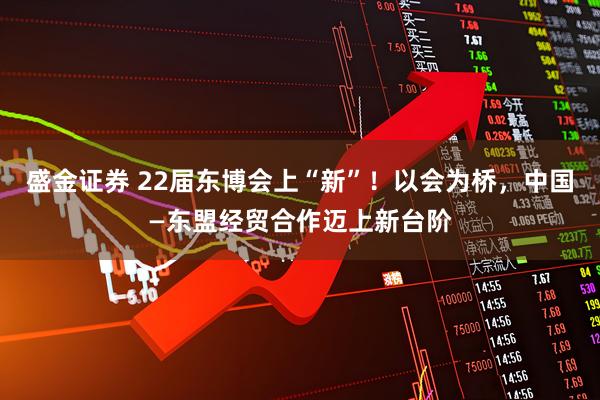 盛金证券 22届东博会上“新”！以会为桥，中国—东盟经贸合作迈上新台阶