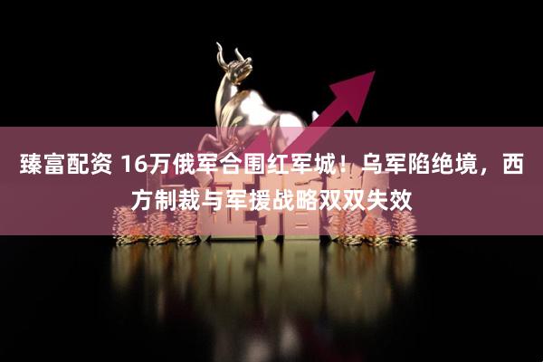 臻富配资 16万俄军合围红军城！乌军陷绝境，西方制裁与军援战略双双失效