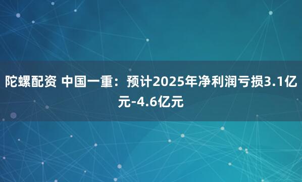 陀螺配资 中国一重：预计2025年净利润亏损3.1亿元-4.6亿元