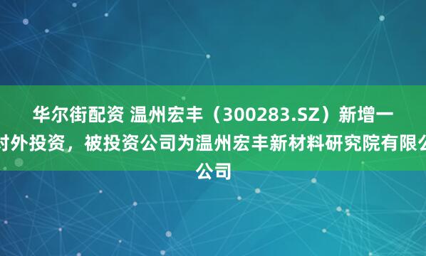 华尔街配资 温州宏丰（300283.SZ）新增一起对外投资，被投资公司为温州宏丰新材料研究院有限公司