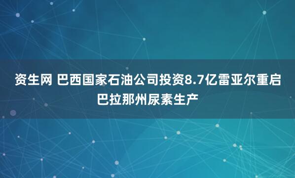 资生网 巴西国家石油公司投资8.7亿雷亚尔重启巴拉那州尿素生产
