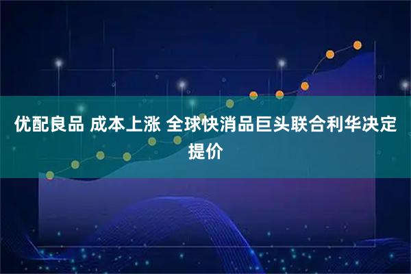 优配良品 成本上涨 全球快消品巨头联合利华决定提价